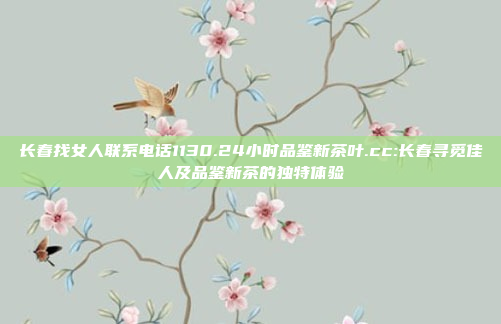 长春找女人联系电话1130.24小时品鉴新茶叶.cc:长春寻觅佳人及品鉴新茶的独特体验