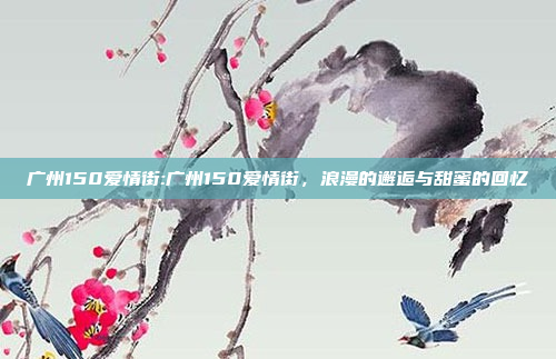 广州150爱情街:广州150爱情街，浪漫的邂逅与甜蜜的回忆