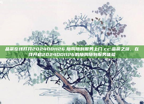 品茶在线打开2024DD1126.随叫随到服务上门.cc:品茶之旅，在线开启2024DD1126的随叫随到服务体验