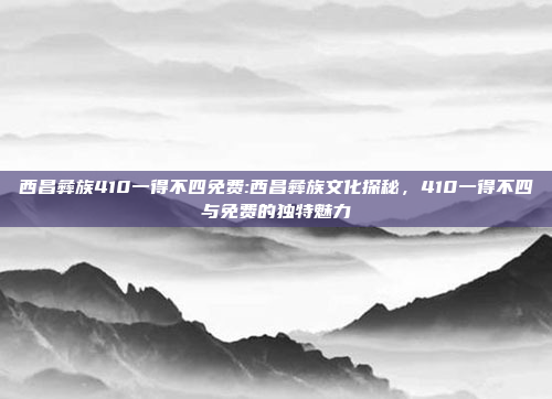 西昌彝族410一得不四免费:西昌彝族文化探秘，410一得不四与免费的独特魅力