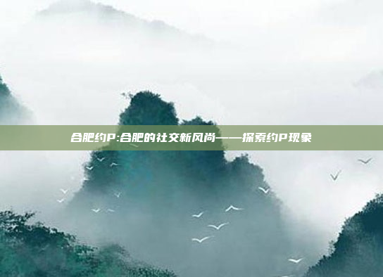 合肥约P:合肥的社交新风尚——探索约P现象