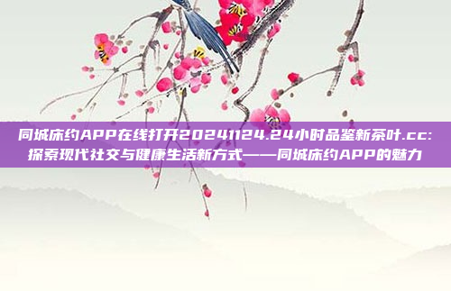 同城床约APP在线打开20241124.24小时品鉴新茶叶.cc:探索现代社交与健康生活新方式——同城床约APP的魅力