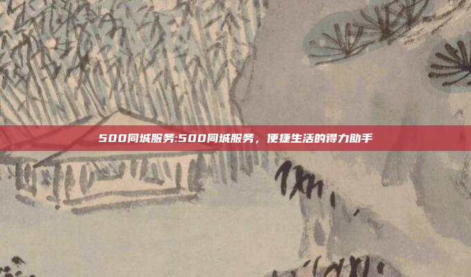 500同城服务:500同城服务，便捷生活的得力助手