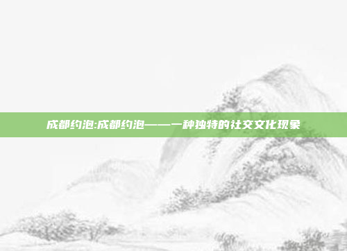 成都约泡:成都约泡——一种独特的社交文化现象