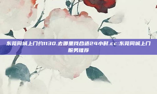 东莞同城上门约1130.去哪里找合适24小时.cc:东莞同城上门服务推荐