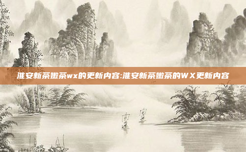 淮安新茶嫩茶wx的更新内容:淮安新茶嫩茶的WX更新内容