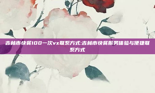 吉林市快餐100一次vx联系方式:吉林市快餐服务体验与便捷联系方式