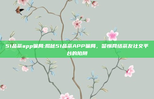 51品茶app骗局:揭秘51品茶APP骗局，警惕网络茶友社交平台的陷阱