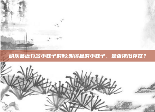 明溪县还有站小巷子的吗:明溪县的小巷子，是否依旧存在？