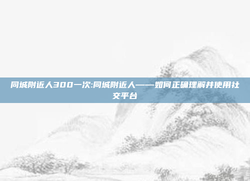 同城附近人300一次:同城附近人——如何正确理解并使用社交平台