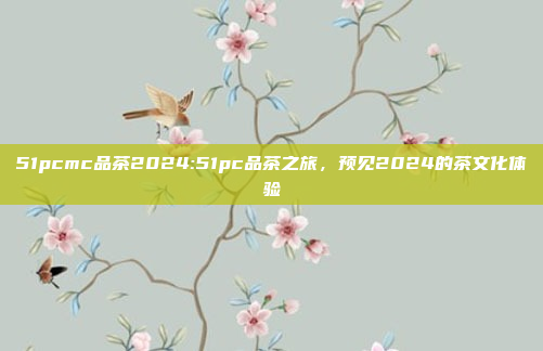 51pcmc品茶2024:51pc品茶之旅，预见2024的茶文化体验