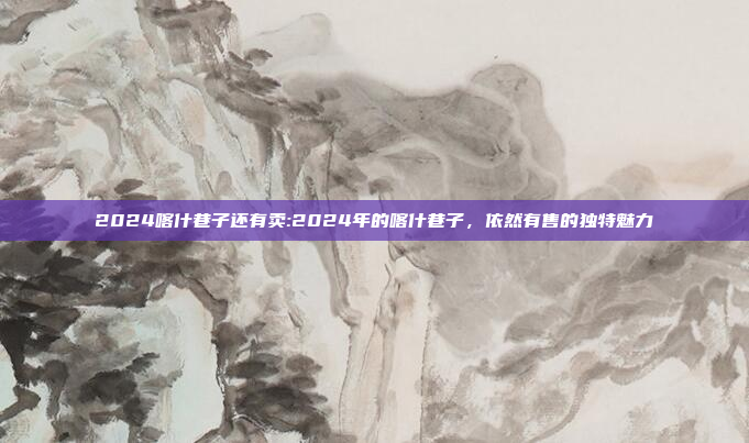 2024喀什巷子还有卖:2024年的喀什巷子，依然有售的独特魅力