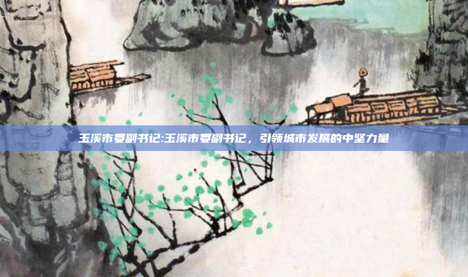 玉溪市委副书记:玉溪市委副书记，引领城市发展的中坚力量