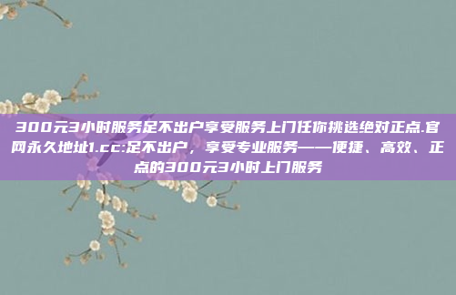 300元3小时服务足不出户享受服务上门任你挑选绝对正点.官网永久地址1.cc:足不出户，享受专业服务——便捷、高效、正点的300元3小时上门服务