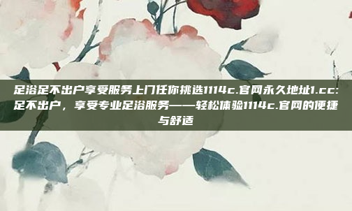 足浴足不出户享受服务上门任你挑选1114c.官网永久地址1.cc:足不出户，享受专业足浴服务——轻松体验1114c.官网的便捷与舒适