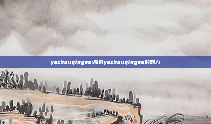 yazhouqingse:探索yazhouqingse的魅力