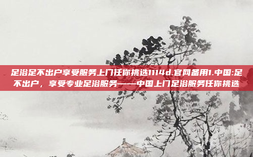 足浴足不出户享受服务上门任你挑选1114d.官网备用1.中国:足不出户，享受专业足浴服务——中国上门足浴服务任你挑选