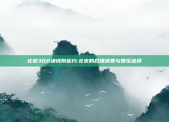 北京300块钱附近约:北京的合理消费与娱乐选择