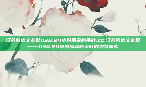 江苏微信交友群1130.24小时品鉴新茶叶.cc:江苏微信交友群——1130.24小时品鉴新茶叶的独特体验