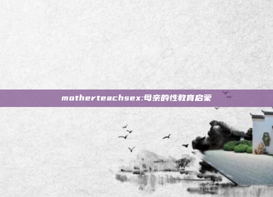 motherteachsex:母亲的性教育启蒙