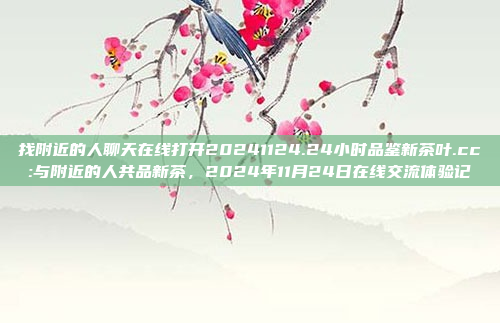 找附近的人聊天在线打开20241124.24小时品鉴新茶叶.cc:与附近的人共品新茶，2024年11月24日在线交流体验记