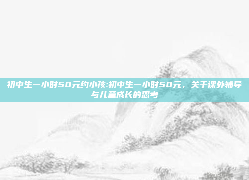 初中生一小时50元约小孩:初中生一小时50元，关于课外辅导与儿童成长的思考