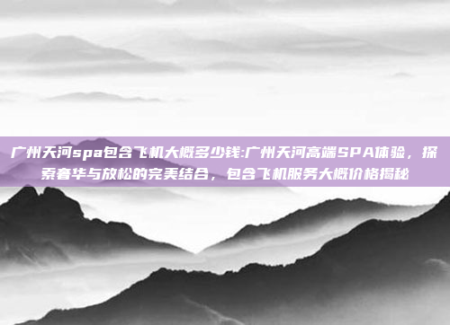 广州天河spa包含飞机大概多少钱:广州天河高端SPA体验，探索奢华与放松的完美结合，包含飞机服务大概价格揭秘